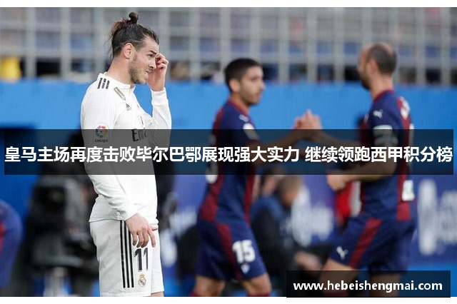 皇马主场再度击败毕尔巴鄂展现强大实力 继续领跑西甲积分榜