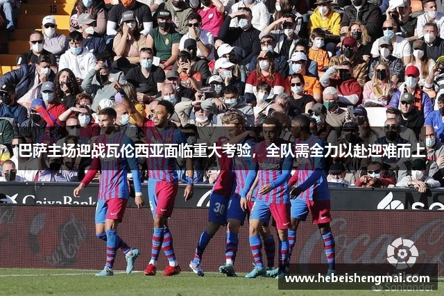 巴萨主场迎战瓦伦西亚面临重大考验，全队需全力以赴迎难而上