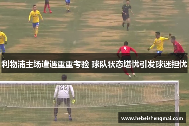 利物浦主场遭遇重重考验 球队状态堪忧引发球迷担忧