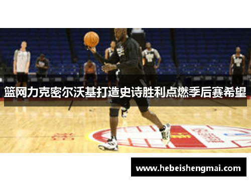 篮网力克密尔沃基打造史诗胜利点燃季后赛希望