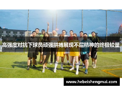 高强度对抗下球员顽强拼搏展现不屈精神的终极较量