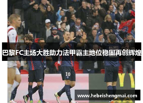 巴黎FC主场大胜助力法甲霸主地位稳固再创辉煌