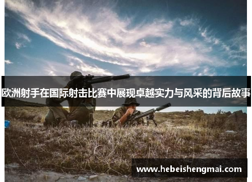 欧洲射手在国际射击比赛中展现卓越实力与风采的背后故事