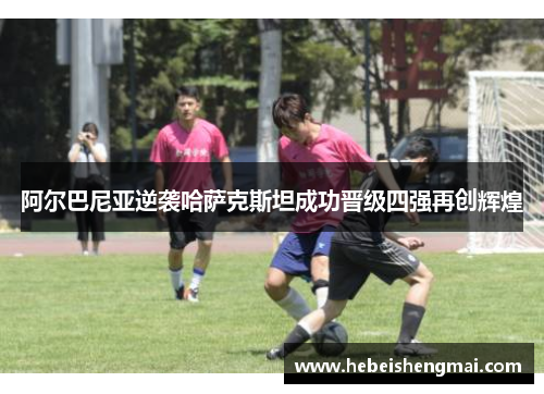 阿尔巴尼亚逆袭哈萨克斯坦成功晋级四强再创辉煌