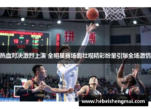 热血对决激烈上演 全明星赛场面壮观精彩纷呈引爆全场激情